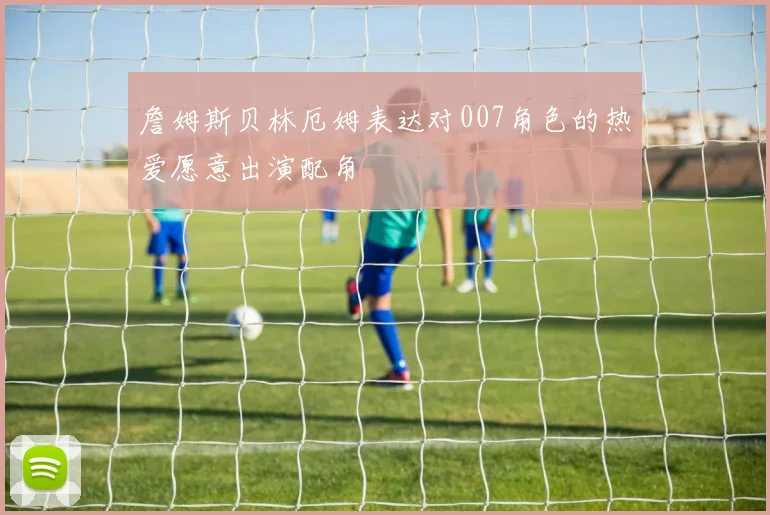 詹姆斯贝林厄姆表达对007角色的热爱愿意出演配角