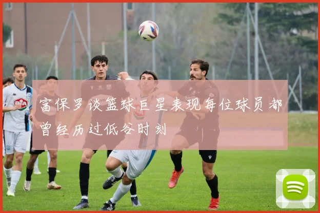 富保罗谈篮球巨星表现每位球员都曾经历过低谷时刻