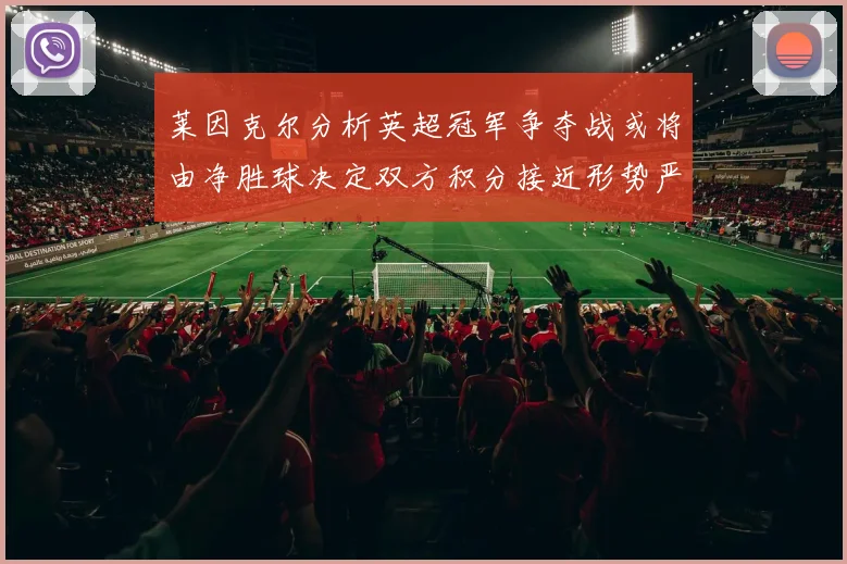 莱因克尔分析英超冠军争夺战或将由净胜球决定双方积分接近形势严峻