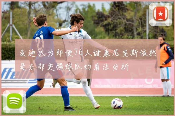 麦迪认为即便76人健康尼克斯依然是东部更强球队的看法分析