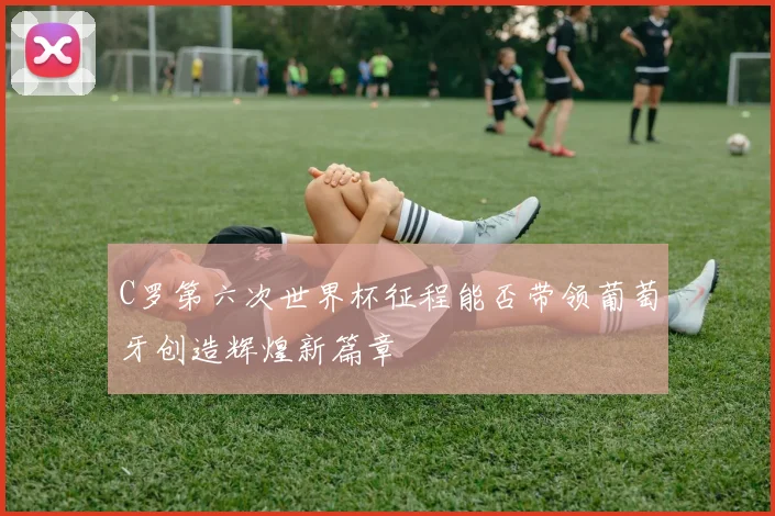 C罗第六次世界杯征程能否带领葡萄牙创造辉煌新篇章