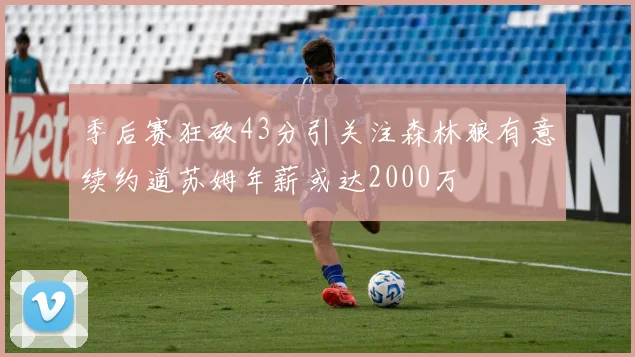 季后赛狂砍43分引关注森林狼有意续约道苏姆年薪或达2000万