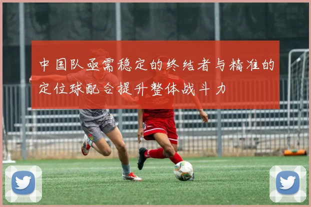中国队亟需稳定的终结者与精准的定位球配合提升整体战斗力