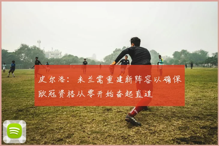 皮尔洛：米兰需重建新阵容以确保欧冠资格从零开始奋起直追