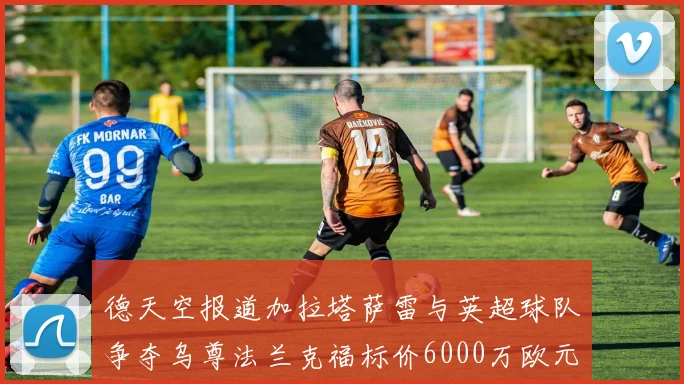 德天空报道加拉塔萨雷与英超球队争夺乌尊法兰克福标价6000万欧元