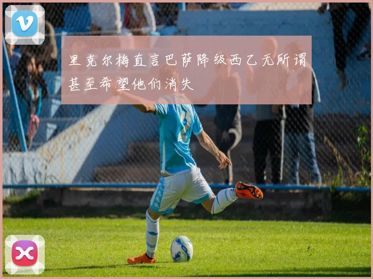 里克尔梅直言巴萨降级西乙无所谓甚至希望他们消失