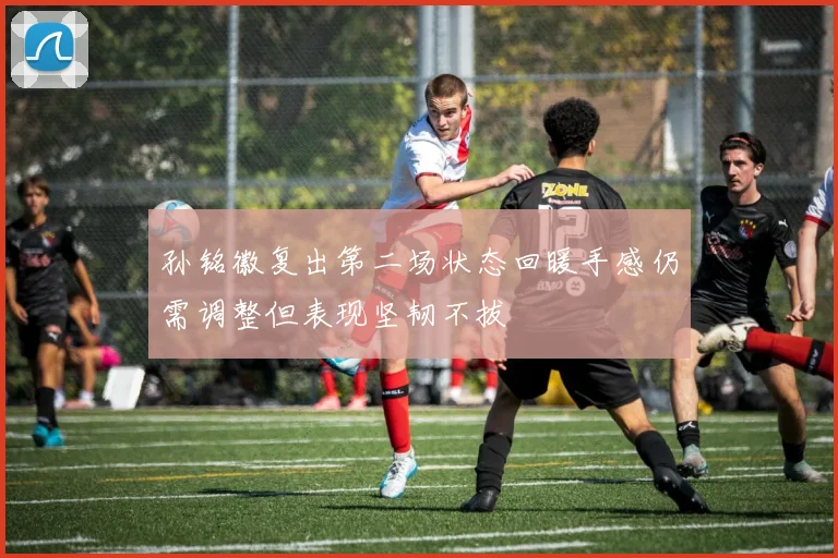 孙铭徽复出第二场状态回暖手感仍需调整但表现坚韧不拔