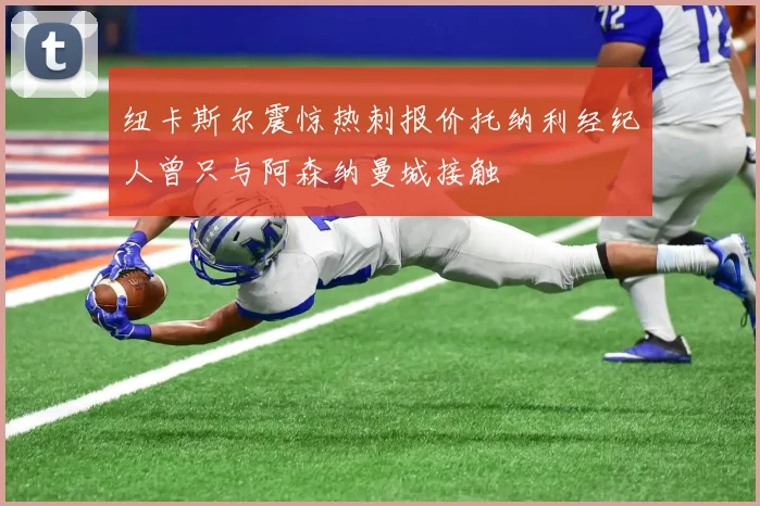 纽卡斯尔震惊热刺报价托纳利经纪人曾只与阿森纳曼城接触