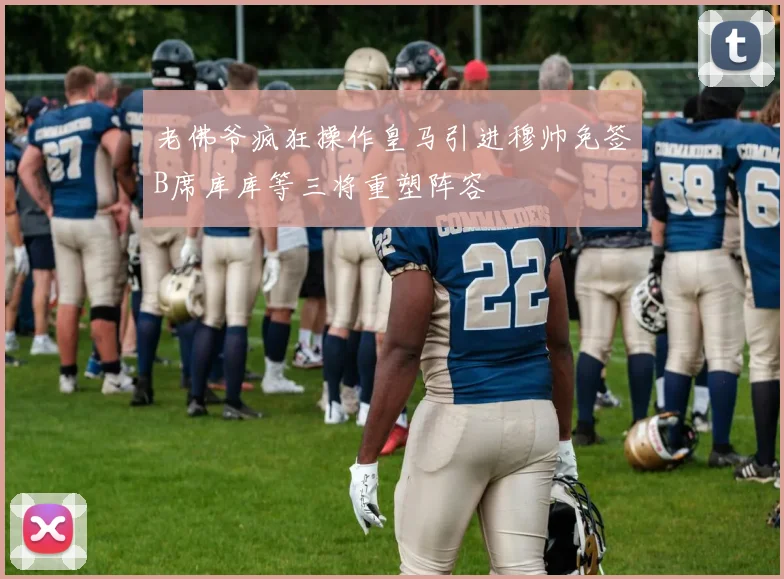 老佛爷疯狂操作皇马引进穆帅免签B席库库等三将重塑阵容