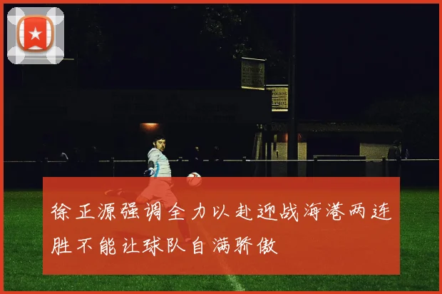 徐正源强调全力以赴迎战海港两连胜不能让球队自满骄傲