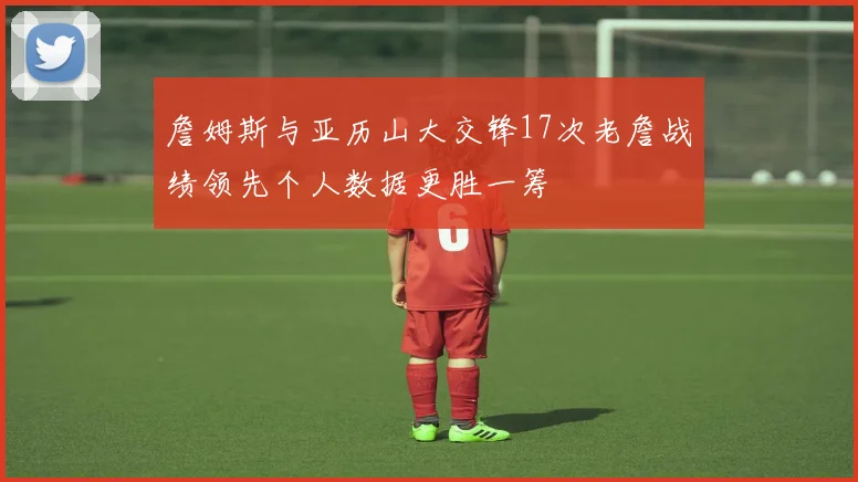 詹姆斯与亚历山大交锋17次老詹战绩领先个人数据更胜一筹