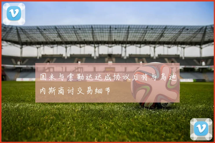 国米与索勒达达成协议后将与乌迪内斯商讨交易细节