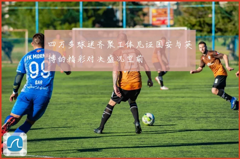 四万多球迷齐聚工体见证国安与英博的精彩对决盛况空前