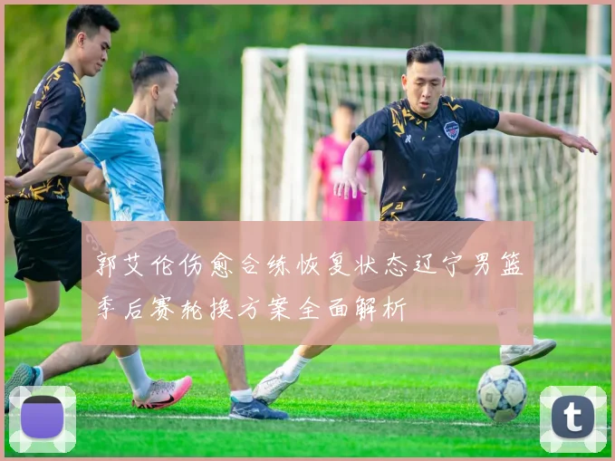 郭艾伦伤愈合练恢复状态辽宁男篮季后赛轮换方案全面解析