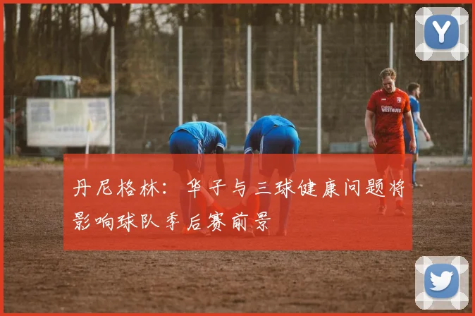丹尼格林：华子与三球健康问题将影响球队季后赛前景