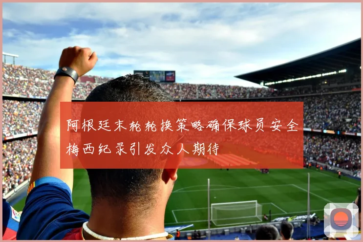 阿根廷末轮轮换策略确保球员安全梅西纪录引发众人期待