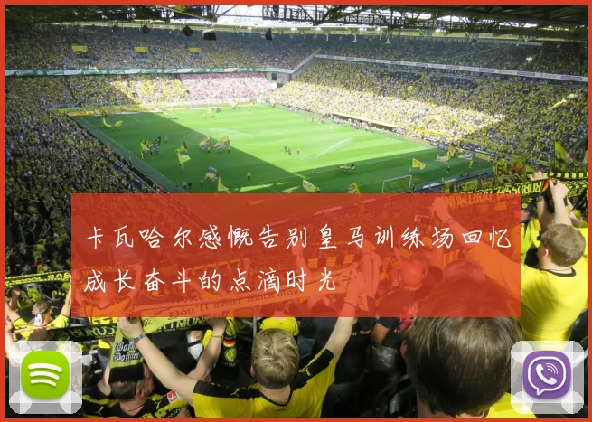 卡瓦哈尔感慨告别皇马训练场回忆成长奋斗的点滴时光