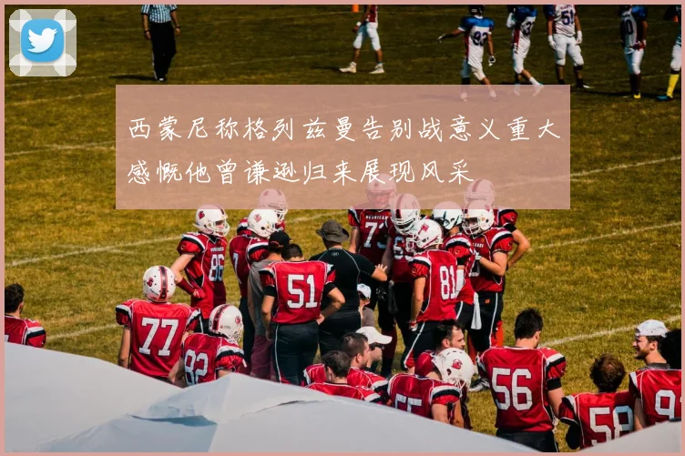 西蒙尼称格列兹曼告别战意义重大感慨他曾谦逊归来展现风采