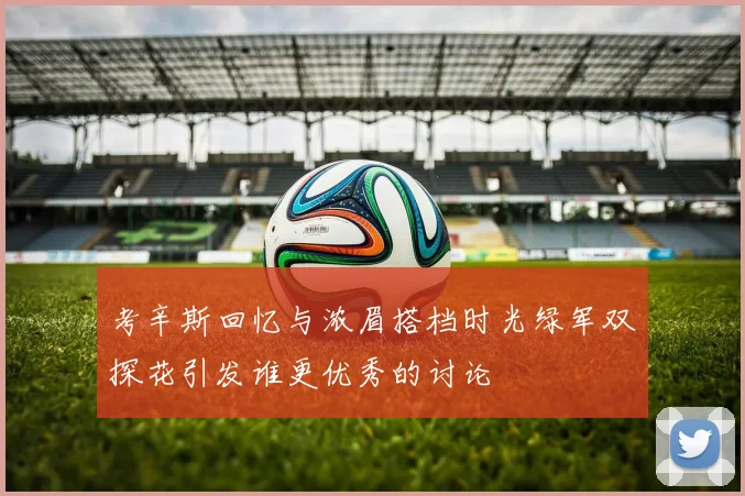 考辛斯回忆与浓眉搭档时光绿军双探花引发谁更优秀的讨论