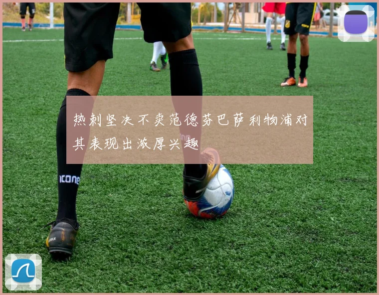 热刺坚决不卖范德芬巴萨利物浦对其表现出浓厚兴趣