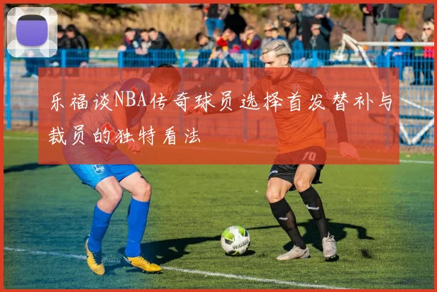 乐福谈NBA传奇球员选择首发替补与裁员的独特看法
