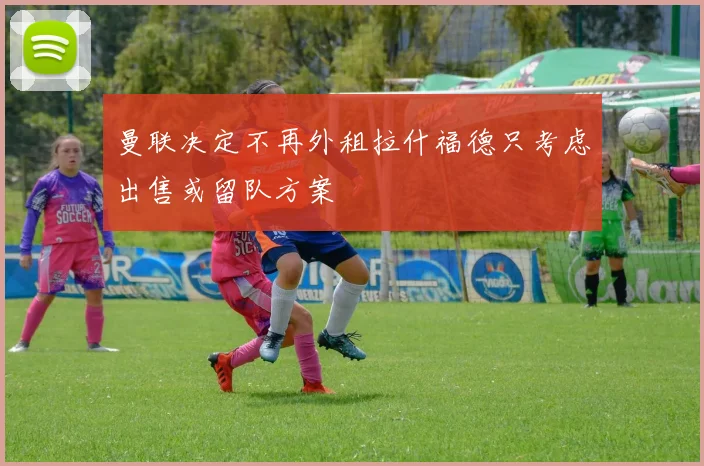 曼联决定不再外租拉什福德只考虑出售或留队方案